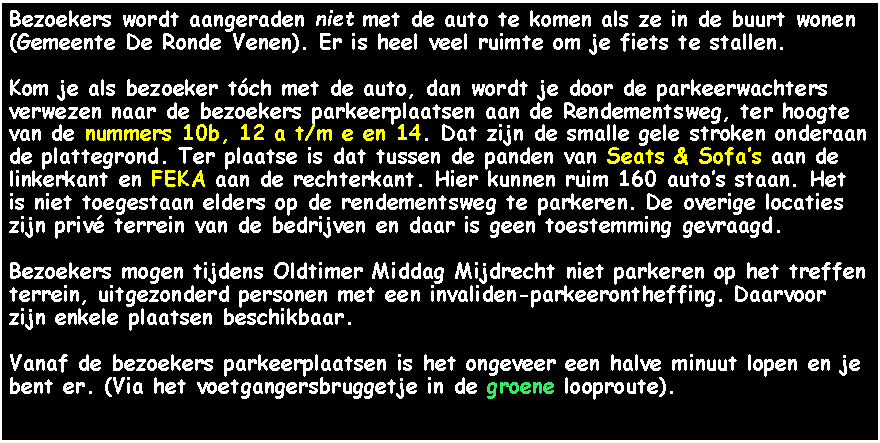 Tekstvak: Bezoekers wordt aangeraden niet met de auto te komen als ze in de buurt wonen (Gemeente De Ronde Venen). Er is heel veel ruimte om je fiets te stallen.Kom je als bezoeker tch met de auto, dan wordt je door de parkeerwachters verwezen naar de bezoekers parkeerplaatsen aan de Rendementsweg, ter hoogte van de nummers 10b, 12 a t/m e en 14. Dat zijn de smalle gele stroken onderaan de plattegrond. Ter plaatse is dat tussen de panden van Seats & Sofas aan de linkerkant en FEKA aan de rechterkant. Hier kunnen ruim 160 autos staan. Het is niet toegestaan elders op de rendementsweg te parkeren. De overige locaties zijn priv terrein van de bedrijven en daar is geen toestemming gevraagd.Bezoekers mogen tijdens Oldtimer Middag Mijdrecht niet parkeren op het treffen terrein, uitgezonderd personen met een invaliden-parkeerontheffing. Daarvoor zijn enkele plaatsen beschikbaar.Vanaf de bezoekers parkeerplaatsen is het ongeveer een halve minuut lopen en je bent er. (Via het voetgangersbruggetje in de groene looproute).